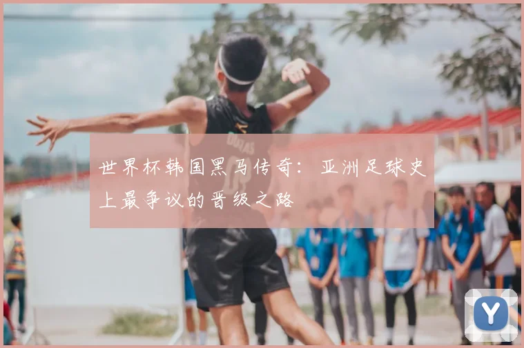 世界杯韩国黑马传奇：亚洲足球史上最争议的晋级之路