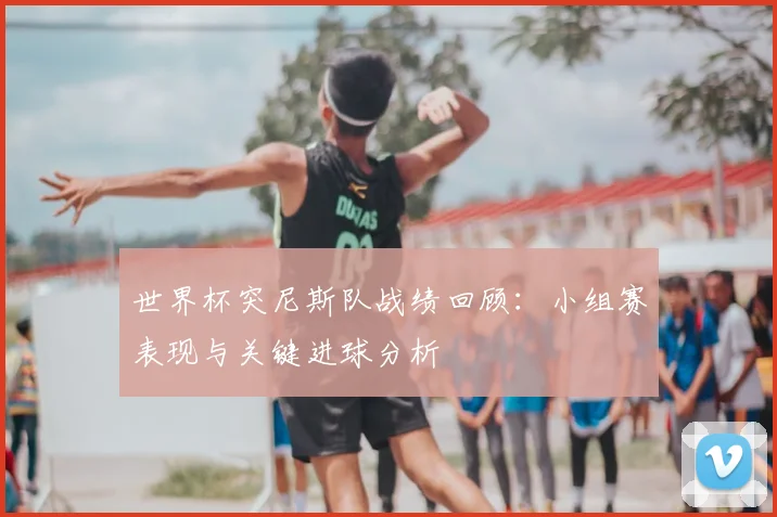 世界杯突尼斯队战绩回顾：小组赛表现与关键进球分析