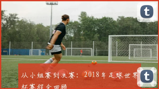 从小组赛到决赛:2018年足球世界杯赛程全回顾