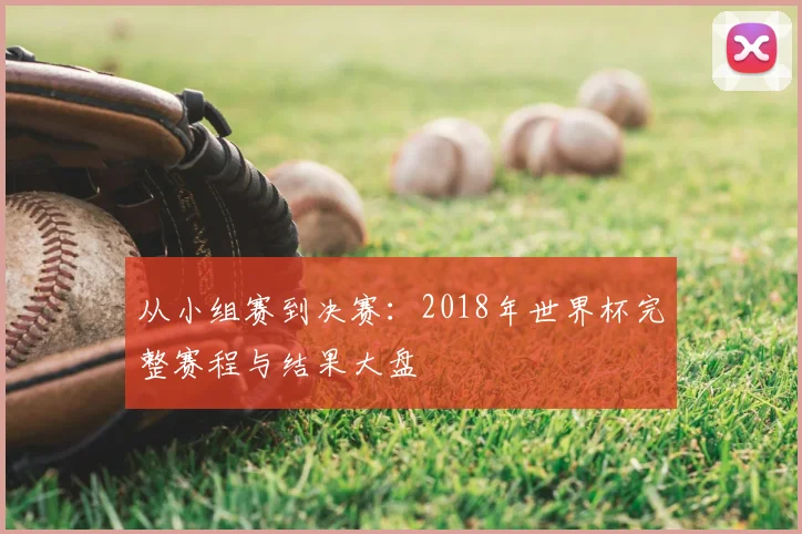 从小组赛到决赛：2018年世界杯完整赛程与结果大盘