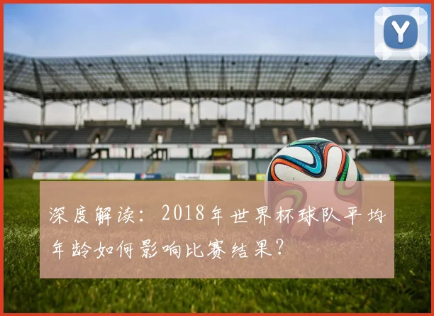 深度解读:2018年世界杯球队平均年龄如何影响比赛结果?