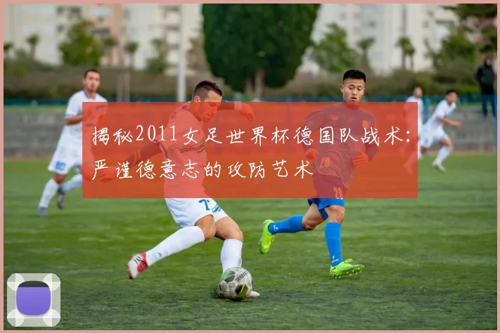 揭秘2011女足世界杯德国队战术：严谨德意志的攻防艺术