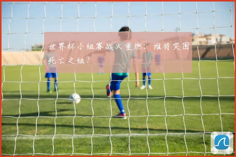 世界杯小组赛战火重燃：谁将突围死亡之组？